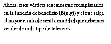 Cuadro de texto: Ahora, estos vrtices tenemos que reemplazarlos en la funcin de beneficio (B(x,y)) y el que salga el mayor resultado ser la cantidad que debemos vender de cada tipo de televisor.